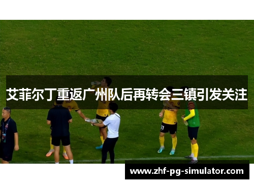 艾菲尔丁重返广州队后再转会三镇引发关注 艾菲尔丁重返广州队后再转会三镇引发关注